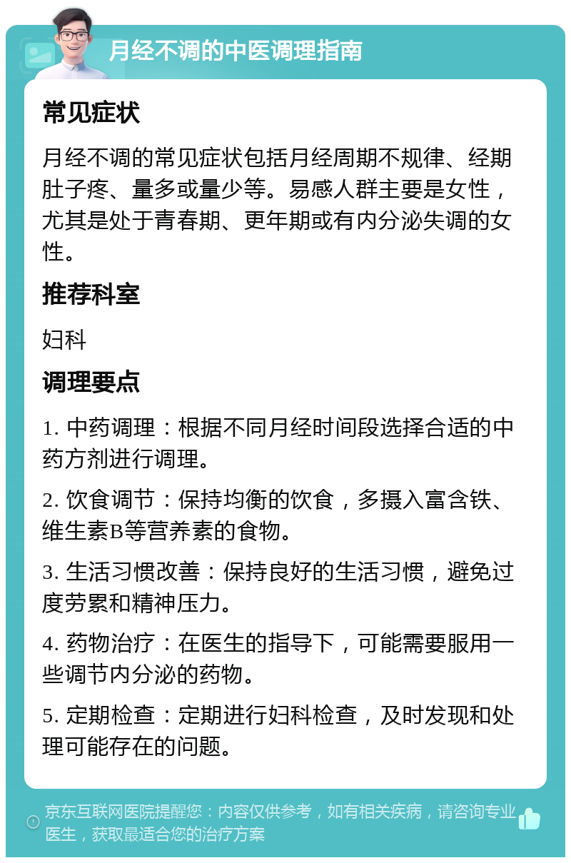 月经不调的中医调理指南 常见症状 月经不调的常见症状包括月经周期不规律、经期肚子疼、量多或量少等。易感人群主要是女性，尤其是处于青春期、更年期或有内分泌失调的女性。 推荐科室 妇科 调理要点 1. 中药调理：根据不同月经时间段选择合适的中药方剂进行调理。 2. 饮食调节：保持均衡的饮食，多摄入富含铁、维生素B等营养素的食物。 3. 生活习惯改善：保持良好的生活习惯，避免过度劳累和精神压力。 4. 药物治疗：在医生的指导下，可能需要服用一些调节内分泌的药物。 5. 定期检查：定期进行妇科检查，及时发现和处理可能存在的问题。