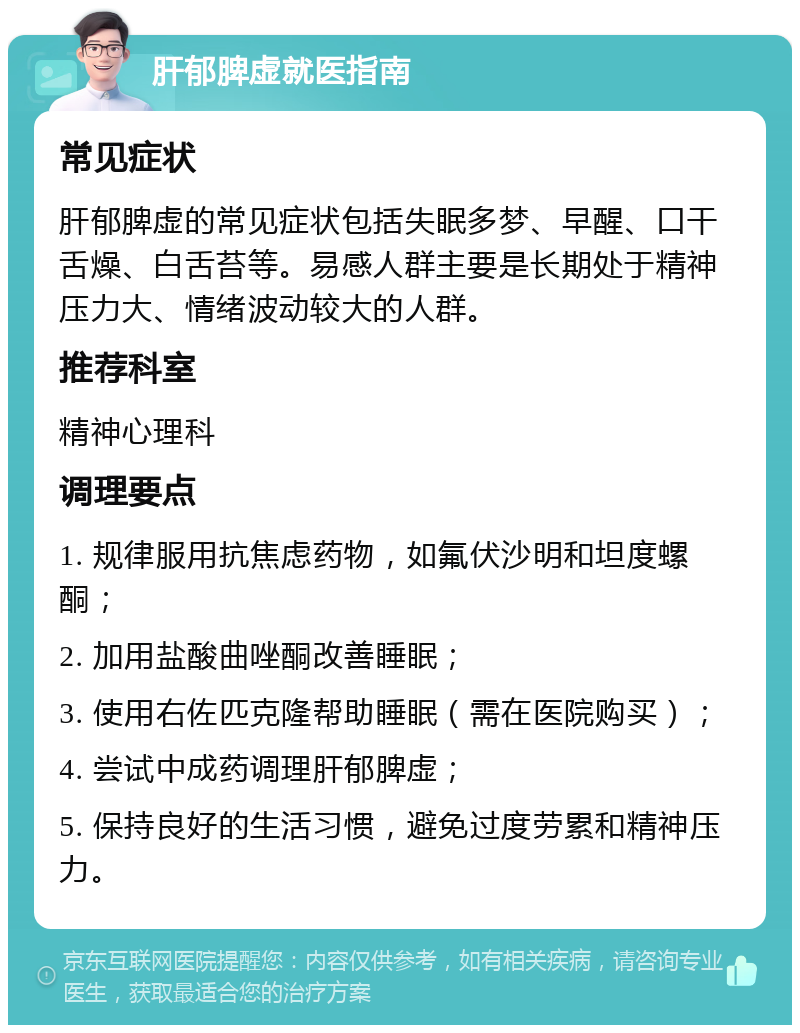 肝郁脾虚就医指南 常见症状 肝郁脾虚的常见症状包括失眠多梦、早醒、口干舌燥、白舌苔等。易感人群主要是长期处于精神压力大、情绪波动较大的人群。 推荐科室 精神心理科 调理要点 1. 规律服用抗焦虑药物，如氟伏沙明和坦度螺酮； 2. 加用盐酸曲唑酮改善睡眠； 3. 使用右佐匹克隆帮助睡眠（需在医院购买）； 4. 尝试中成药调理肝郁脾虚； 5. 保持良好的生活习惯，避免过度劳累和精神压力。