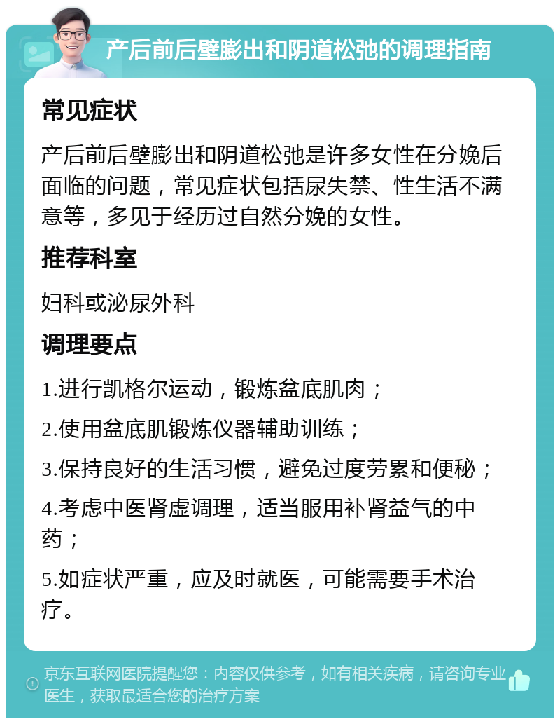 产后前后壁膨出和阴道松弛的调理指南 常见症状 产后前后壁膨出和阴道松弛是许多女性在分娩后面临的问题，常见症状包括尿失禁、性生活不满意等，多见于经历过自然分娩的女性。 推荐科室 妇科或泌尿外科 调理要点 1.进行凯格尔运动，锻炼盆底肌肉； 2.使用盆底肌锻炼仪器辅助训练； 3.保持良好的生活习惯，避免过度劳累和便秘； 4.考虑中医肾虚调理，适当服用补肾益气的中药； 5.如症状严重，应及时就医，可能需要手术治疗。