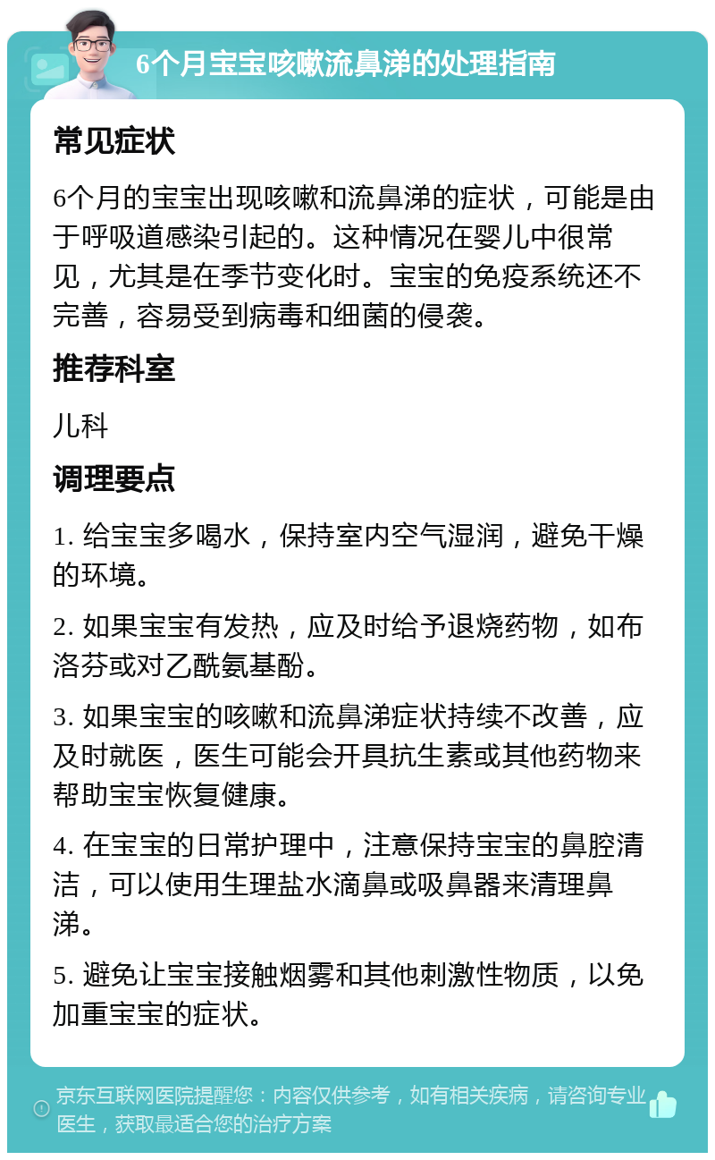 6个月宝宝咳嗽流鼻涕的处理指南 常见症状 6个月的宝宝出现咳嗽和流鼻涕的症状，可能是由于呼吸道感染引起的。这种情况在婴儿中很常见，尤其是在季节变化时。宝宝的免疫系统还不完善，容易受到病毒和细菌的侵袭。 推荐科室 儿科 调理要点 1. 给宝宝多喝水，保持室内空气湿润，避免干燥的环境。 2. 如果宝宝有发热，应及时给予退烧药物，如布洛芬或对乙酰氨基酚。 3. 如果宝宝的咳嗽和流鼻涕症状持续不改善，应及时就医，医生可能会开具抗生素或其他药物来帮助宝宝恢复健康。 4. 在宝宝的日常护理中，注意保持宝宝的鼻腔清洁，可以使用生理盐水滴鼻或吸鼻器来清理鼻涕。 5. 避免让宝宝接触烟雾和其他刺激性物质，以免加重宝宝的症状。