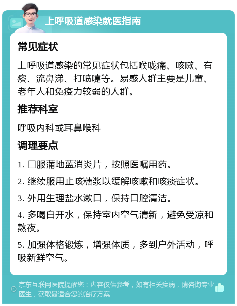 上呼吸道感染就医指南 常见症状 上呼吸道感染的常见症状包括喉咙痛、咳嗽、有痰、流鼻涕、打喷嚏等。易感人群主要是儿童、老年人和免疫力较弱的人群。 推荐科室 呼吸内科或耳鼻喉科 调理要点 1. 口服蒲地蓝消炎片，按照医嘱用药。 2. 继续服用止咳糖浆以缓解咳嗽和咳痰症状。 3. 外用生理盐水漱口，保持口腔清洁。 4. 多喝白开水，保持室内空气清新，避免受凉和熬夜。 5. 加强体格锻炼，增强体质，多到户外活动，呼吸新鲜空气。