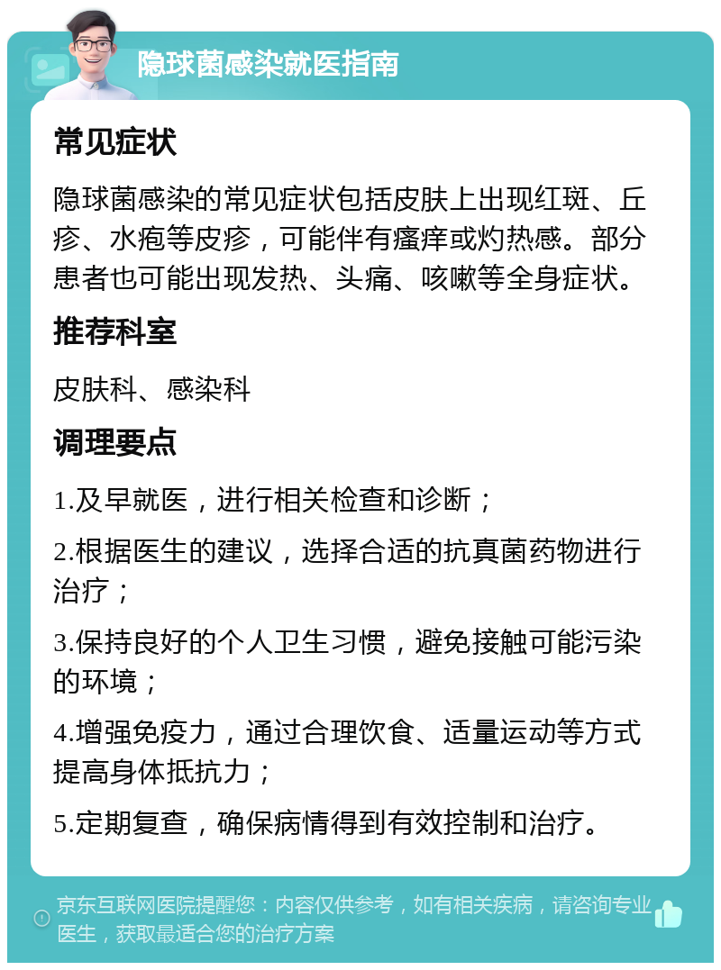 隐球菌感染就医指南 常见症状 隐球菌感染的常见症状包括皮肤上出现红斑、丘疹、水疱等皮疹，可能伴有瘙痒或灼热感。部分患者也可能出现发热、头痛、咳嗽等全身症状。 推荐科室 皮肤科、感染科 调理要点 1.及早就医，进行相关检查和诊断； 2.根据医生的建议，选择合适的抗真菌药物进行治疗； 3.保持良好的个人卫生习惯，避免接触可能污染的环境； 4.增强免疫力，通过合理饮食、适量运动等方式提高身体抵抗力； 5.定期复查，确保病情得到有效控制和治疗。