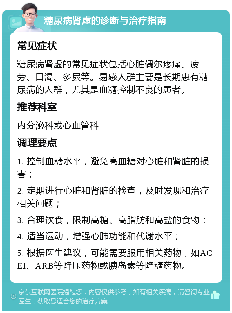 糖尿病肾虚的诊断与治疗指南 常见症状 糖尿病肾虚的常见症状包括心脏偶尔疼痛、疲劳、口渴、多尿等。易感人群主要是长期患有糖尿病的人群，尤其是血糖控制不良的患者。 推荐科室 内分泌科或心血管科 调理要点 1. 控制血糖水平，避免高血糖对心脏和肾脏的损害； 2. 定期进行心脏和肾脏的检查，及时发现和治疗相关问题； 3. 合理饮食，限制高糖、高脂肪和高盐的食物； 4. 适当运动，增强心肺功能和代谢水平； 5. 根据医生建议，可能需要服用相关药物，如ACEI、ARB等降压药物或胰岛素等降糖药物。