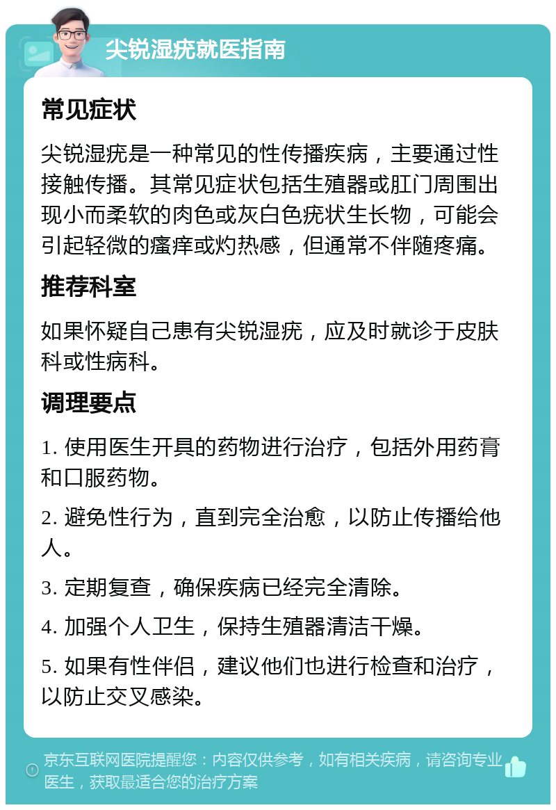 尖锐湿疣就医指南 常见症状 尖锐湿疣是一种常见的性传播疾病，主要通过性接触传播。其常见症状包括生殖器或肛门周围出现小而柔软的肉色或灰白色疣状生长物，可能会引起轻微的瘙痒或灼热感，但通常不伴随疼痛。 推荐科室 如果怀疑自己患有尖锐湿疣，应及时就诊于皮肤科或性病科。 调理要点 1. 使用医生开具的药物进行治疗，包括外用药膏和口服药物。 2. 避免性行为，直到完全治愈，以防止传播给他人。 3. 定期复查，确保疾病已经完全清除。 4. 加强个人卫生，保持生殖器清洁干燥。 5. 如果有性伴侣，建议他们也进行检查和治疗，以防止交叉感染。