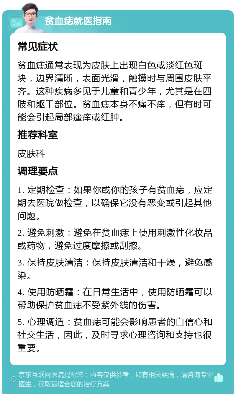 贫血痣就医指南 常见症状 贫血痣通常表现为皮肤上出现白色或淡红色斑块，边界清晰，表面光滑，触摸时与周围皮肤平齐。这种疾病多见于儿童和青少年，尤其是在四肢和躯干部位。贫血痣本身不痛不痒，但有时可能会引起局部瘙痒或红肿。 推荐科室 皮肤科 调理要点 1. 定期检查：如果你或你的孩子有贫血痣，应定期去医院做检查，以确保它没有恶变或引起其他问题。 2. 避免刺激：避免在贫血痣上使用刺激性化妆品或药物，避免过度摩擦或刮擦。 3. 保持皮肤清洁：保持皮肤清洁和干燥，避免感染。 4. 使用防晒霜：在日常生活中，使用防晒霜可以帮助保护贫血痣不受紫外线的伤害。 5. 心理调适：贫血痣可能会影响患者的自信心和社交生活，因此，及时寻求心理咨询和支持也很重要。