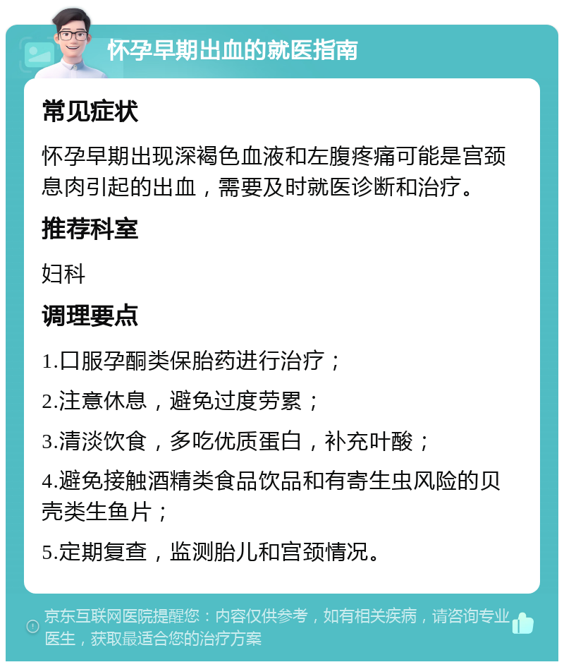 怀孕早期出血的就医指南 常见症状 怀孕早期出现深褐色血液和左腹疼痛可能是宫颈息肉引起的出血，需要及时就医诊断和治疗。 推荐科室 妇科 调理要点 1.口服孕酮类保胎药进行治疗； 2.注意休息，避免过度劳累； 3.清淡饮食，多吃优质蛋白，补充叶酸； 4.避免接触酒精类食品饮品和有寄生虫风险的贝壳类生鱼片； 5.定期复查，监测胎儿和宫颈情况。