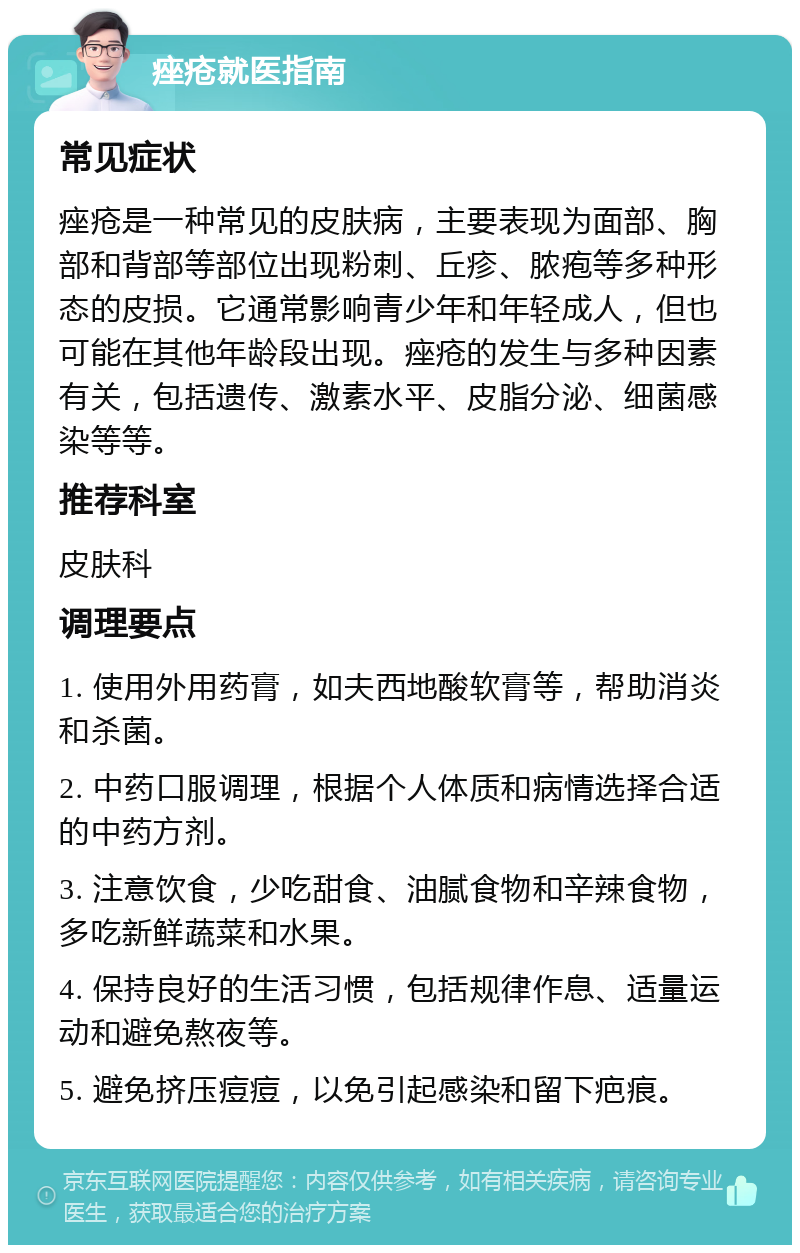 痤疮就医指南 常见症状 痤疮是一种常见的皮肤病，主要表现为面部、胸部和背部等部位出现粉刺、丘疹、脓疱等多种形态的皮损。它通常影响青少年和年轻成人，但也可能在其他年龄段出现。痤疮的发生与多种因素有关，包括遗传、激素水平、皮脂分泌、细菌感染等等。 推荐科室 皮肤科 调理要点 1. 使用外用药膏，如夫西地酸软膏等，帮助消炎和杀菌。 2. 中药口服调理，根据个人体质和病情选择合适的中药方剂。 3. 注意饮食，少吃甜食、油腻食物和辛辣食物，多吃新鲜蔬菜和水果。 4. 保持良好的生活习惯，包括规律作息、适量运动和避免熬夜等。 5. 避免挤压痘痘，以免引起感染和留下疤痕。