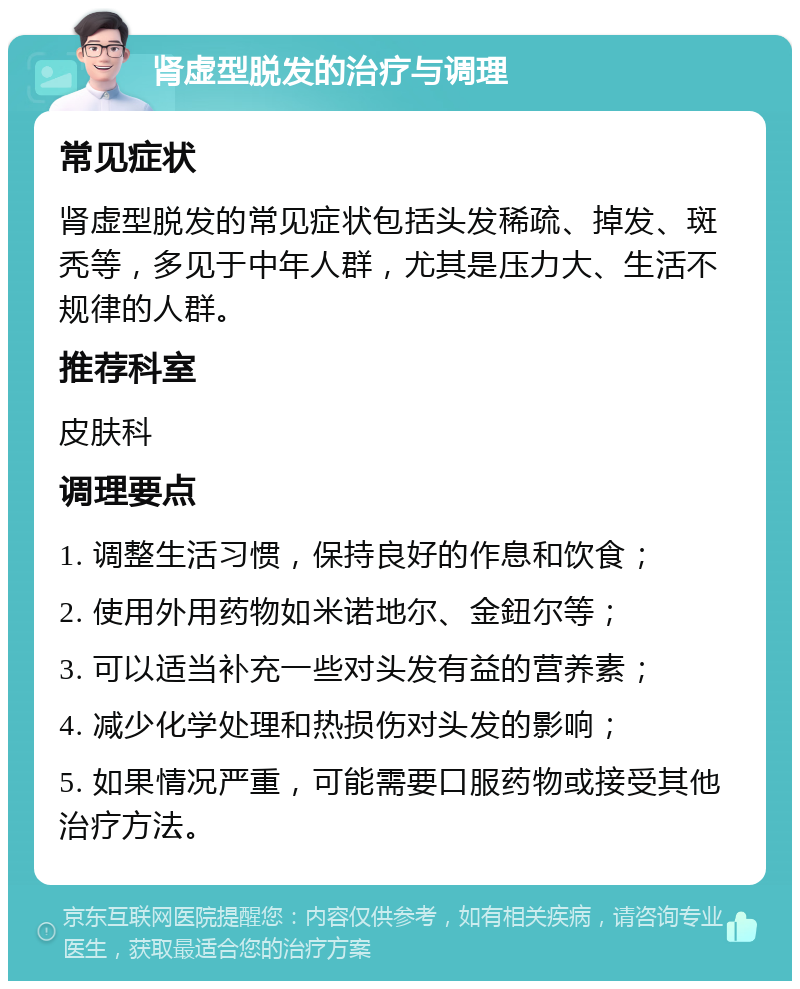 肾虚型脱发的治疗与调理 常见症状 肾虚型脱发的常见症状包括头发稀疏、掉发、斑秃等，多见于中年人群，尤其是压力大、生活不规律的人群。 推荐科室 皮肤科 调理要点 1. 调整生活习惯，保持良好的作息和饮食； 2. 使用外用药物如米诺地尔、金鈕尔等； 3. 可以适当补充一些对头发有益的营养素； 4. 减少化学处理和热损伤对头发的影响； 5. 如果情况严重，可能需要口服药物或接受其他治疗方法。