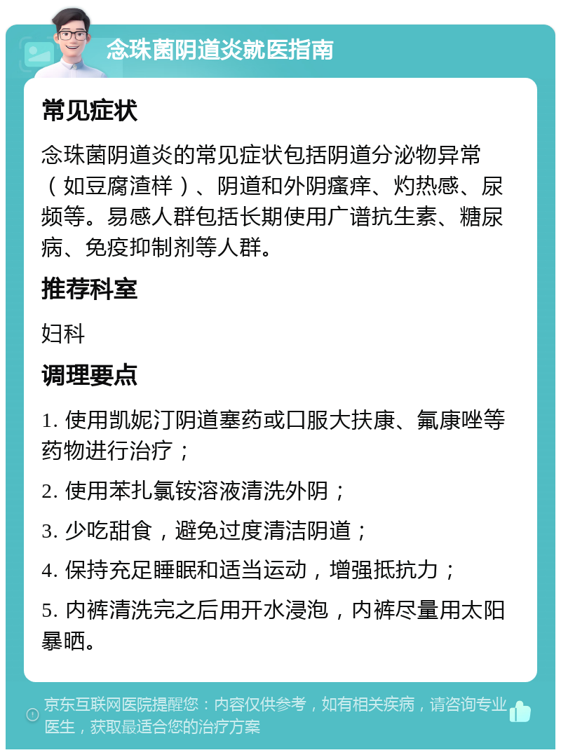 念珠菌阴道炎就医指南 常见症状 念珠菌阴道炎的常见症状包括阴道分泌物异常（如豆腐渣样）、阴道和外阴瘙痒、灼热感、尿频等。易感人群包括长期使用广谱抗生素、糖尿病、免疫抑制剂等人群。 推荐科室 妇科 调理要点 1. 使用凯妮汀阴道塞药或口服大扶康、氟康唑等药物进行治疗； 2. 使用苯扎氯铵溶液清洗外阴； 3. 少吃甜食，避免过度清洁阴道； 4. 保持充足睡眠和适当运动，增强抵抗力； 5. 内裤清洗完之后用开水浸泡，内裤尽量用太阳暴晒。