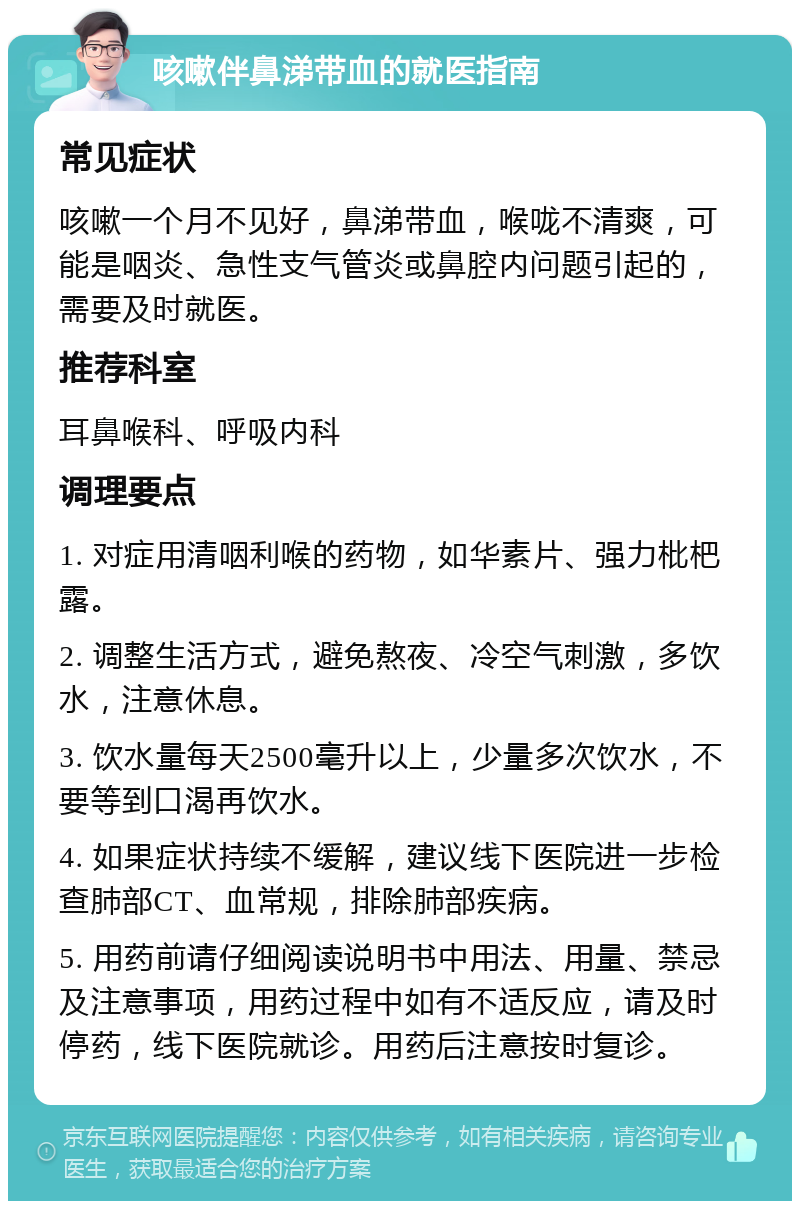 咳嗽伴鼻涕带血的就医指南 常见症状 咳嗽一个月不见好，鼻涕带血，喉咙不清爽，可能是咽炎、急性支气管炎或鼻腔内问题引起的，需要及时就医。 推荐科室 耳鼻喉科、呼吸内科 调理要点 1. 对症用清咽利喉的药物，如华素片、强力枇杷露。 2. 调整生活方式，避免熬夜、冷空气刺激，多饮水，注意休息。 3. 饮水量每天2500毫升以上，少量多次饮水，不要等到口渴再饮水。 4. 如果症状持续不缓解，建议线下医院进一步检查肺部CT、血常规，排除肺部疾病。 5. 用药前请仔细阅读说明书中用法、用量、禁忌及注意事项，用药过程中如有不适反应，请及时停药，线下医院就诊。用药后注意按时复诊。