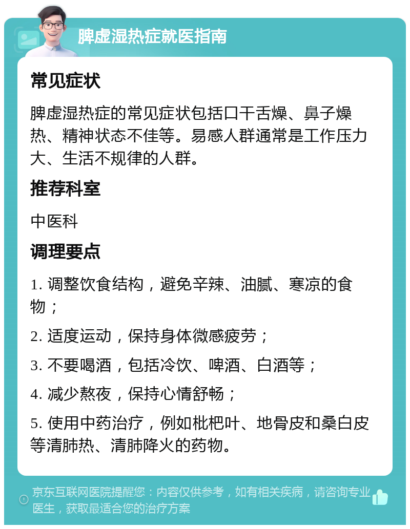 脾虚湿热症就医指南 常见症状 脾虚湿热症的常见症状包括口干舌燥、鼻子燥热、精神状态不佳等。易感人群通常是工作压力大、生活不规律的人群。 推荐科室 中医科 调理要点 1. 调整饮食结构，避免辛辣、油腻、寒凉的食物； 2. 适度运动，保持身体微感疲劳； 3. 不要喝酒，包括冷饮、啤酒、白酒等； 4. 减少熬夜，保持心情舒畅； 5. 使用中药治疗，例如枇杷叶、地骨皮和桑白皮等清肺热、清肺降火的药物。