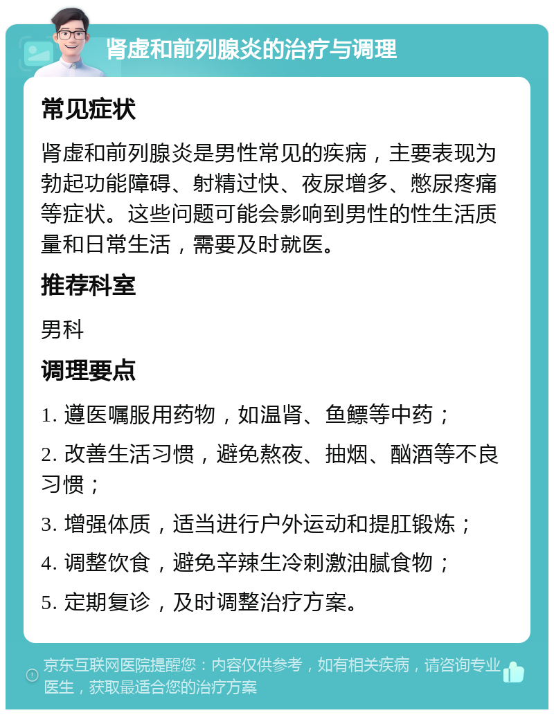 肾虚和前列腺炎的治疗与调理 常见症状 肾虚和前列腺炎是男性常见的疾病，主要表现为勃起功能障碍、射精过快、夜尿增多、憋尿疼痛等症状。这些问题可能会影响到男性的性生活质量和日常生活，需要及时就医。 推荐科室 男科 调理要点 1. 遵医嘱服用药物，如温肾、鱼鳔等中药； 2. 改善生活习惯，避免熬夜、抽烟、酗酒等不良习惯； 3. 增强体质，适当进行户外运动和提肛锻炼； 4. 调整饮食，避免辛辣生冷刺激油腻食物； 5. 定期复诊，及时调整治疗方案。