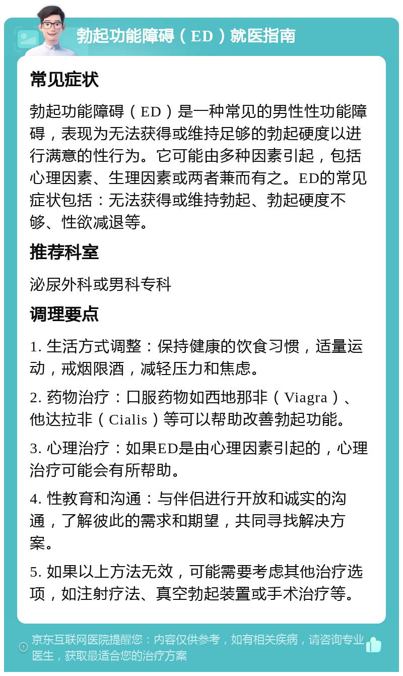 勃起功能障碍（ED）就医指南 常见症状 勃起功能障碍（ED）是一种常见的男性性功能障碍，表现为无法获得或维持足够的勃起硬度以进行满意的性行为。它可能由多种因素引起，包括心理因素、生理因素或两者兼而有之。ED的常见症状包括：无法获得或维持勃起、勃起硬度不够、性欲减退等。 推荐科室 泌尿外科或男科专科 调理要点 1. 生活方式调整：保持健康的饮食习惯，适量运动，戒烟限酒，减轻压力和焦虑。 2. 药物治疗：口服药物如西地那非（Viagra）、他达拉非（Cialis）等可以帮助改善勃起功能。 3. 心理治疗：如果ED是由心理因素引起的，心理治疗可能会有所帮助。 4. 性教育和沟通：与伴侣进行开放和诚实的沟通，了解彼此的需求和期望，共同寻找解决方案。 5. 如果以上方法无效，可能需要考虑其他治疗选项，如注射疗法、真空勃起装置或手术治疗等。