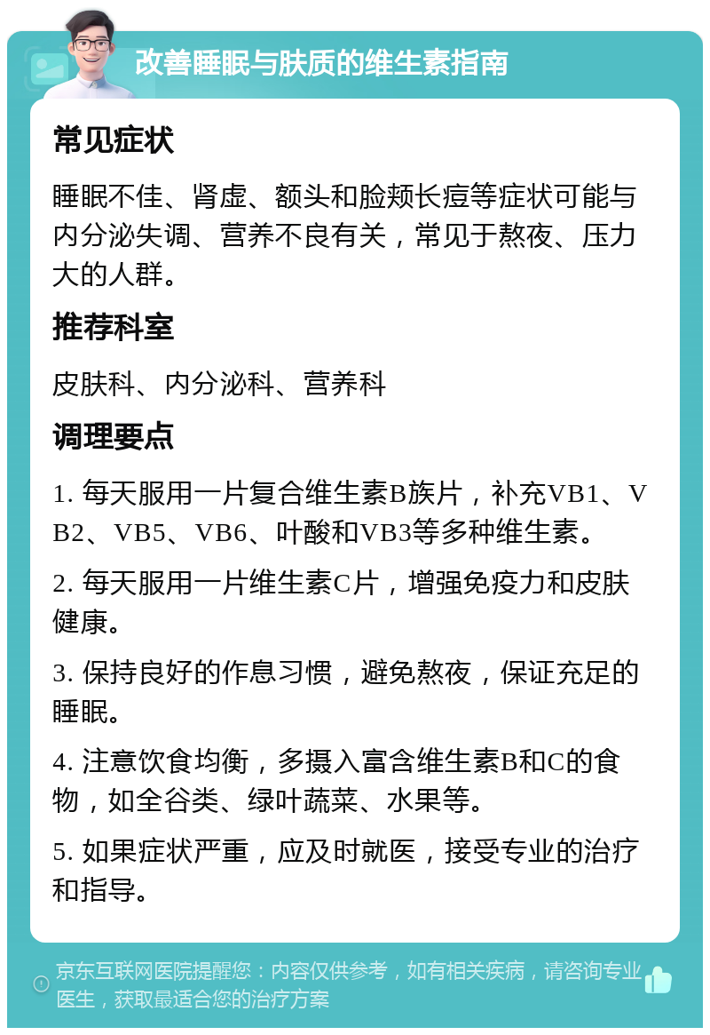 改善睡眠与肤质的维生素指南 常见症状 睡眠不佳、肾虚、额头和脸颊长痘等症状可能与内分泌失调、营养不良有关，常见于熬夜、压力大的人群。 推荐科室 皮肤科、内分泌科、营养科 调理要点 1. 每天服用一片复合维生素B族片，补充VB1、VB2、VB5、VB6、叶酸和VB3等多种维生素。 2. 每天服用一片维生素C片，增强免疫力和皮肤健康。 3. 保持良好的作息习惯，避免熬夜，保证充足的睡眠。 4. 注意饮食均衡，多摄入富含维生素B和C的食物，如全谷类、绿叶蔬菜、水果等。 5. 如果症状严重，应及时就医，接受专业的治疗和指导。