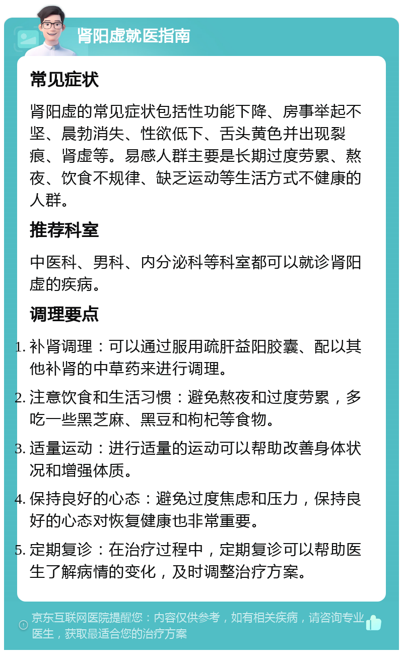 肾阳虚就医指南 常见症状 肾阳虚的常见症状包括性功能下降、房事举起不坚、晨勃消失、性欲低下、舌头黄色并出现裂痕、肾虚等。易感人群主要是长期过度劳累、熬夜、饮食不规律、缺乏运动等生活方式不健康的人群。 推荐科室 中医科、男科、内分泌科等科室都可以就诊肾阳虚的疾病。 调理要点 补肾调理：可以通过服用疏肝益阳胶囊、配以其他补肾的中草药来进行调理。 注意饮食和生活习惯：避免熬夜和过度劳累，多吃一些黑芝麻、黑豆和枸杞等食物。 适量运动：进行适量的运动可以帮助改善身体状况和增强体质。 保持良好的心态：避免过度焦虑和压力，保持良好的心态对恢复健康也非常重要。 定期复诊：在治疗过程中，定期复诊可以帮助医生了解病情的变化，及时调整治疗方案。