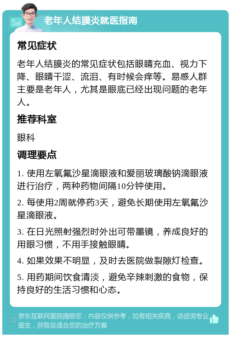 老年人结膜炎就医指南 常见症状 老年人结膜炎的常见症状包括眼睛充血、视力下降、眼睛干涩、流泪、有时候会痒等。易感人群主要是老年人，尤其是眼底已经出现问题的老年人。 推荐科室 眼科 调理要点 1. 使用左氧氟沙星滴眼液和爱丽玻璃酸钠滴眼液进行治疗，两种药物间隔10分钟使用。 2. 每使用2周就停药3天，避免长期使用左氧氟沙星滴眼液。 3. 在日光照射强烈时外出可带墨镜，养成良好的用眼习惯，不用手接触眼睛。 4. 如果效果不明显，及时去医院做裂隙灯检查。 5. 用药期间饮食清淡，避免辛辣刺激的食物，保持良好的生活习惯和心态。