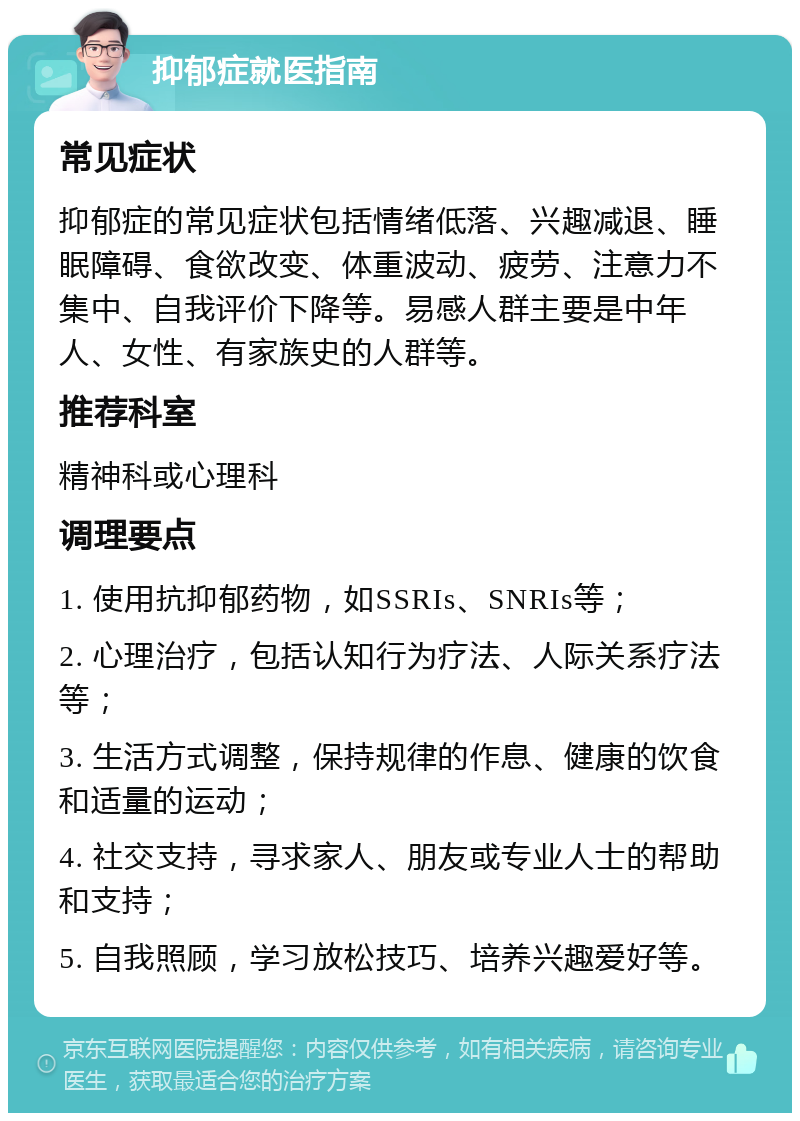 抑郁症就医指南 常见症状 抑郁症的常见症状包括情绪低落、兴趣减退、睡眠障碍、食欲改变、体重波动、疲劳、注意力不集中、自我评价下降等。易感人群主要是中年人、女性、有家族史的人群等。 推荐科室 精神科或心理科 调理要点 1. 使用抗抑郁药物，如SSRIs、SNRIs等； 2. 心理治疗，包括认知行为疗法、人际关系疗法等； 3. 生活方式调整，保持规律的作息、健康的饮食和适量的运动； 4. 社交支持，寻求家人、朋友或专业人士的帮助和支持； 5. 自我照顾，学习放松技巧、培养兴趣爱好等。