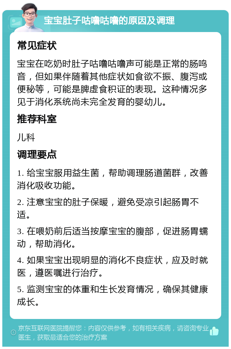 宝宝肚子咕噜咕噜的原因及调理 常见症状 宝宝在吃奶时肚子咕噜咕噜声可能是正常的肠鸣音，但如果伴随着其他症状如食欲不振、腹泻或便秘等，可能是脾虚食积证的表现。这种情况多见于消化系统尚未完全发育的婴幼儿。 推荐科室 儿科 调理要点 1. 给宝宝服用益生菌，帮助调理肠道菌群，改善消化吸收功能。 2. 注意宝宝的肚子保暖，避免受凉引起肠胃不适。 3. 在喂奶前后适当按摩宝宝的腹部，促进肠胃蠕动，帮助消化。 4. 如果宝宝出现明显的消化不良症状，应及时就医，遵医嘱进行治疗。 5. 监测宝宝的体重和生长发育情况，确保其健康成长。