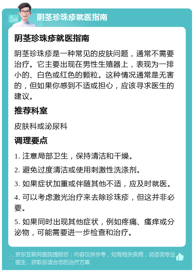 阴茎珍珠疹就医指南 阴茎珍珠疹就医指南 阴茎珍珠疹是一种常见的皮肤问题，通常不需要治疗。它主要出现在男性生殖器上，表现为一排小的、白色或红色的颗粒。这种情况通常是无害的，但如果你感到不适或担心，应该寻求医生的建议。 推荐科室 皮肤科或泌尿科 调理要点 1. 注意局部卫生，保持清洁和干燥。 2. 避免过度清洁或使用刺激性洗涤剂。 3. 如果症状加重或伴随其他不适，应及时就医。 4. 可以考虑激光治疗来去除珍珠疹，但这并非必要。 5. 如果同时出现其他症状，例如疼痛、瘙痒或分泌物，可能需要进一步检查和治疗。