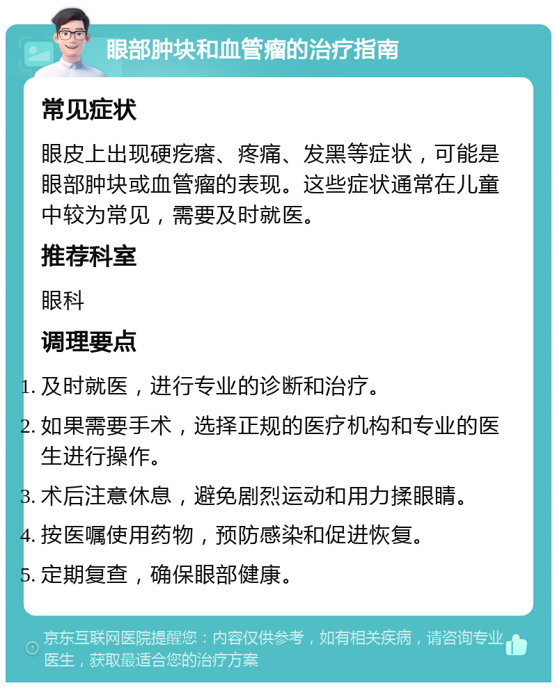 眼部肿块和血管瘤的治疗指南 常见症状 眼皮上出现硬疙瘩、疼痛、发黑等症状，可能是眼部肿块或血管瘤的表现。这些症状通常在儿童中较为常见，需要及时就医。 推荐科室 眼科 调理要点 及时就医，进行专业的诊断和治疗。 如果需要手术，选择正规的医疗机构和专业的医生进行操作。 术后注意休息，避免剧烈运动和用力揉眼睛。 按医嘱使用药物，预防感染和促进恢复。 定期复查，确保眼部健康。