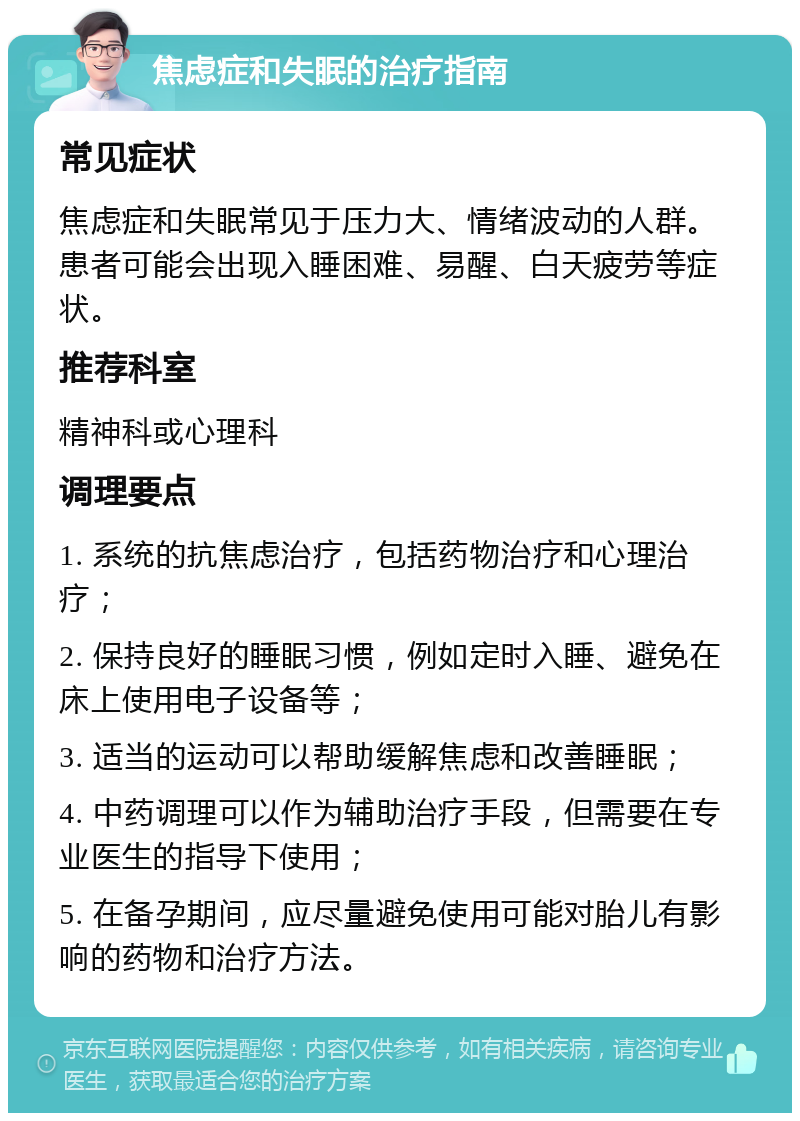 焦虑症和失眠的治疗指南 常见症状 焦虑症和失眠常见于压力大、情绪波动的人群。患者可能会出现入睡困难、易醒、白天疲劳等症状。 推荐科室 精神科或心理科 调理要点 1. 系统的抗焦虑治疗，包括药物治疗和心理治疗； 2. 保持良好的睡眠习惯，例如定时入睡、避免在床上使用电子设备等； 3. 适当的运动可以帮助缓解焦虑和改善睡眠； 4. 中药调理可以作为辅助治疗手段，但需要在专业医生的指导下使用； 5. 在备孕期间，应尽量避免使用可能对胎儿有影响的药物和治疗方法。