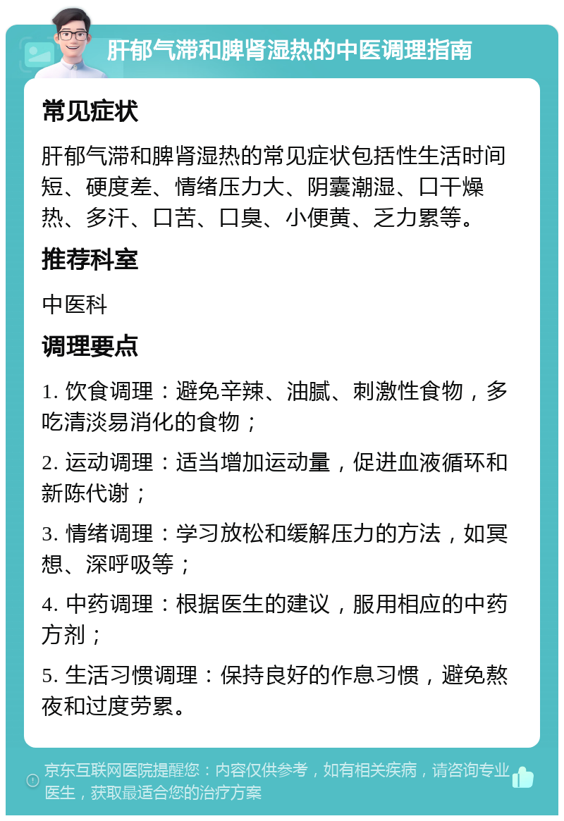 肝郁气滞和脾肾湿热的中医调理指南 常见症状 肝郁气滞和脾肾湿热的常见症状包括性生活时间短、硬度差、情绪压力大、阴囊潮湿、口干燥热、多汗、口苦、口臭、小便黄、乏力累等。 推荐科室 中医科 调理要点 1. 饮食调理：避免辛辣、油腻、刺激性食物，多吃清淡易消化的食物； 2. 运动调理：适当增加运动量，促进血液循环和新陈代谢； 3. 情绪调理：学习放松和缓解压力的方法，如冥想、深呼吸等； 4. 中药调理：根据医生的建议，服用相应的中药方剂； 5. 生活习惯调理：保持良好的作息习惯，避免熬夜和过度劳累。