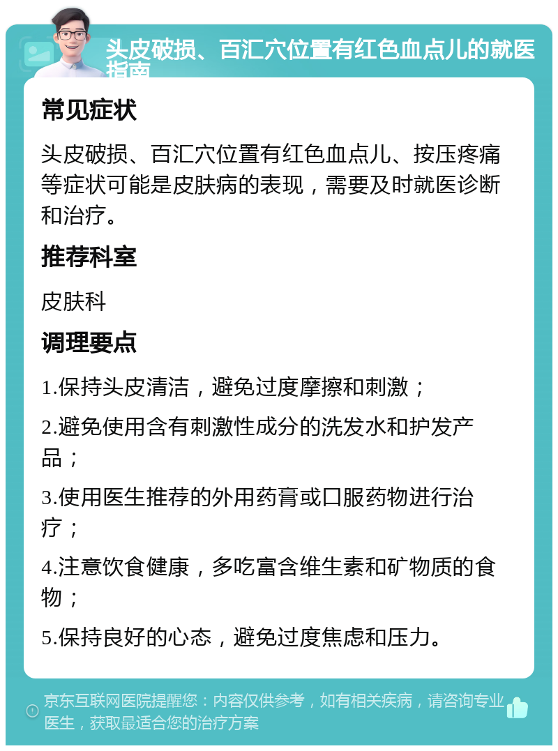 头皮破损、百汇穴位置有红色血点儿的就医指南 常见症状 头皮破损、百汇穴位置有红色血点儿、按压疼痛等症状可能是皮肤病的表现，需要及时就医诊断和治疗。 推荐科室 皮肤科 调理要点 1.保持头皮清洁，避免过度摩擦和刺激； 2.避免使用含有刺激性成分的洗发水和护发产品； 3.使用医生推荐的外用药膏或口服药物进行治疗； 4.注意饮食健康，多吃富含维生素和矿物质的食物； 5.保持良好的心态，避免过度焦虑和压力。