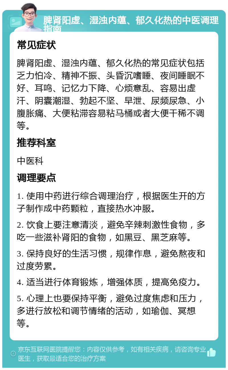 脾肾阳虚、湿浊内蕴、郁久化热的中医调理指南 常见症状 脾肾阳虚、湿浊内蕴、郁久化热的常见症状包括乏力怕冷、精神不振、头昏沉嗜睡、夜间睡眠不好、耳鸣、记忆力下降、心烦意乱、容易出虚汗、阴囊潮湿、勃起不坚、早泄、尿频尿急、小腹胀痛、大便粘滞容易粘马桶或者大便干稀不调等。 推荐科室 中医科 调理要点 1. 使用中药进行综合调理治疗，根据医生开的方子制作成中药颗粒，直接热水冲服。 2. 饮食上要注意清淡，避免辛辣刺激性食物，多吃一些滋补肾阳的食物，如黑豆、黑芝麻等。 3. 保持良好的生活习惯，规律作息，避免熬夜和过度劳累。 4. 适当进行体育锻炼，增强体质，提高免疫力。 5. 心理上也要保持平衡，避免过度焦虑和压力，多进行放松和调节情绪的活动，如瑜伽、冥想等。