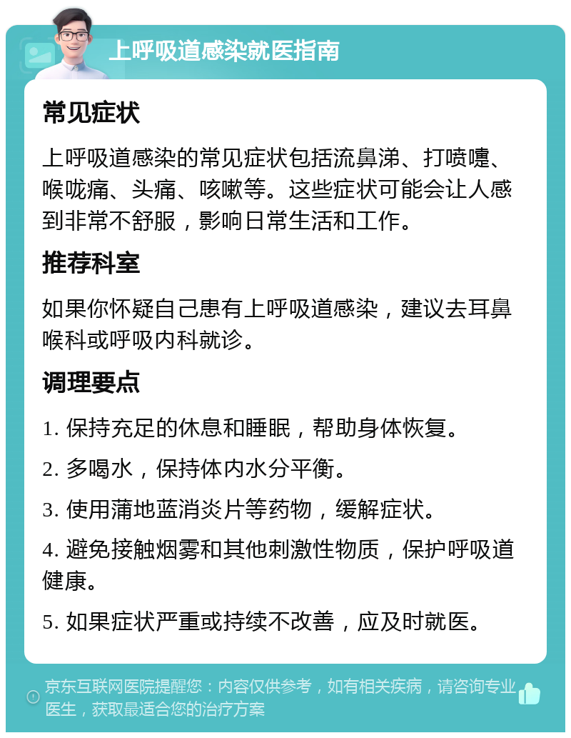 上呼吸道感染就医指南 常见症状 上呼吸道感染的常见症状包括流鼻涕、打喷嚏、喉咙痛、头痛、咳嗽等。这些症状可能会让人感到非常不舒服，影响日常生活和工作。 推荐科室 如果你怀疑自己患有上呼吸道感染，建议去耳鼻喉科或呼吸内科就诊。 调理要点 1. 保持充足的休息和睡眠，帮助身体恢复。 2. 多喝水，保持体内水分平衡。 3. 使用蒲地蓝消炎片等药物，缓解症状。 4. 避免接触烟雾和其他刺激性物质，保护呼吸道健康。 5. 如果症状严重或持续不改善，应及时就医。