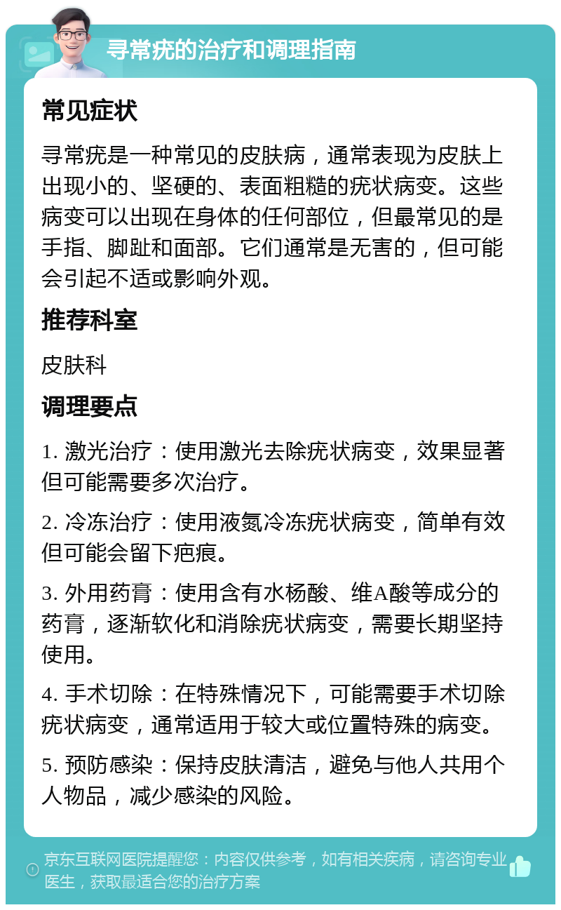 寻常疣的治疗和调理指南 常见症状 寻常疣是一种常见的皮肤病，通常表现为皮肤上出现小的、坚硬的、表面粗糙的疣状病变。这些病变可以出现在身体的任何部位，但最常见的是手指、脚趾和面部。它们通常是无害的，但可能会引起不适或影响外观。 推荐科室 皮肤科 调理要点 1. 激光治疗：使用激光去除疣状病变，效果显著但可能需要多次治疗。 2. 冷冻治疗：使用液氮冷冻疣状病变，简单有效但可能会留下疤痕。 3. 外用药膏：使用含有水杨酸、维A酸等成分的药膏，逐渐软化和消除疣状病变，需要长期坚持使用。 4. 手术切除：在特殊情况下，可能需要手术切除疣状病变，通常适用于较大或位置特殊的病变。 5. 预防感染：保持皮肤清洁，避免与他人共用个人物品，减少感染的风险。