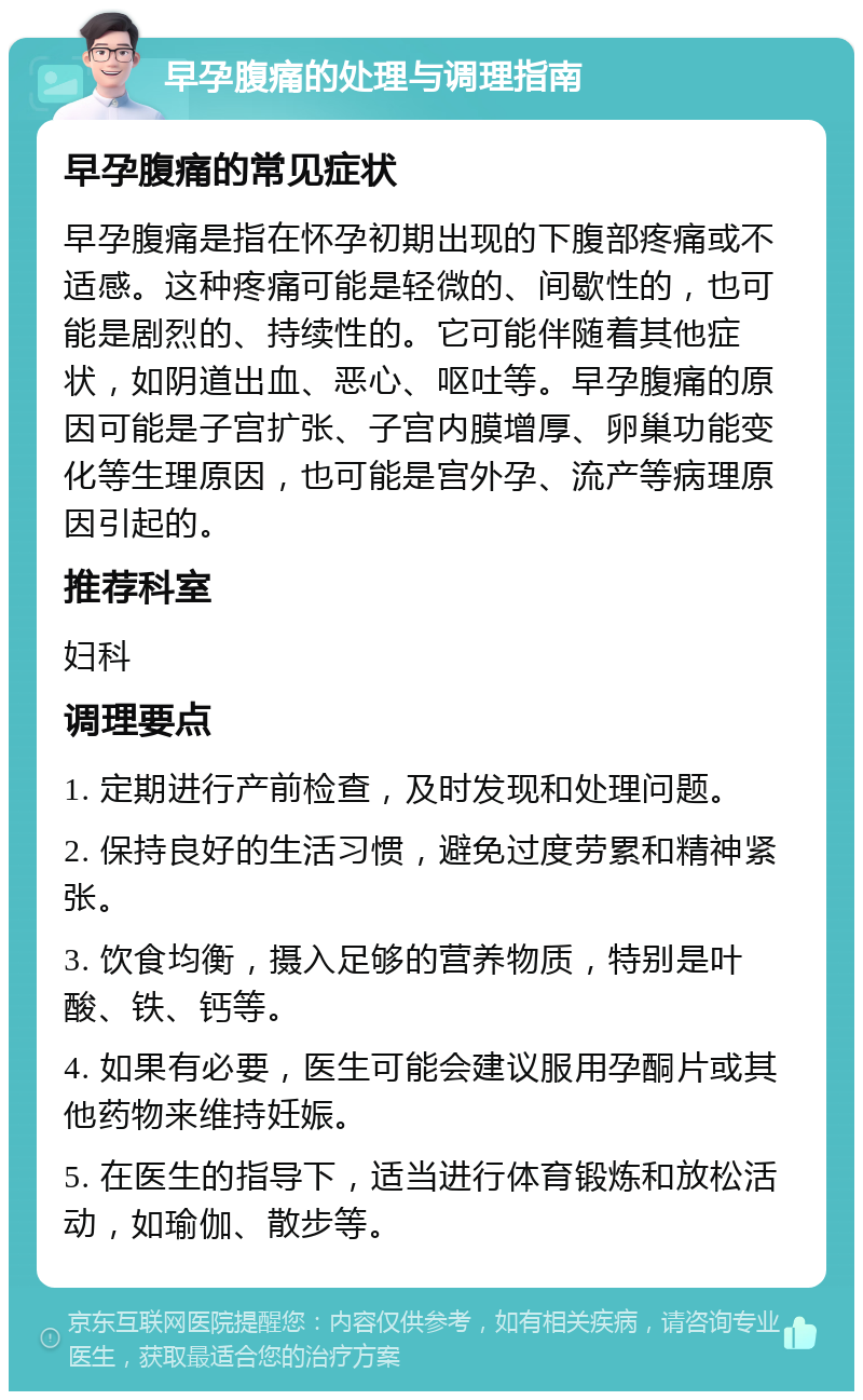 早孕腹痛的处理与调理指南 早孕腹痛的常见症状 早孕腹痛是指在怀孕初期出现的下腹部疼痛或不适感。这种疼痛可能是轻微的、间歇性的，也可能是剧烈的、持续性的。它可能伴随着其他症状，如阴道出血、恶心、呕吐等。早孕腹痛的原因可能是子宫扩张、子宫内膜增厚、卵巢功能变化等生理原因，也可能是宫外孕、流产等病理原因引起的。 推荐科室 妇科 调理要点 1. 定期进行产前检查，及时发现和处理问题。 2. 保持良好的生活习惯，避免过度劳累和精神紧张。 3. 饮食均衡，摄入足够的营养物质，特别是叶酸、铁、钙等。 4. 如果有必要，医生可能会建议服用孕酮片或其他药物来维持妊娠。 5. 在医生的指导下，适当进行体育锻炼和放松活动，如瑜伽、散步等。