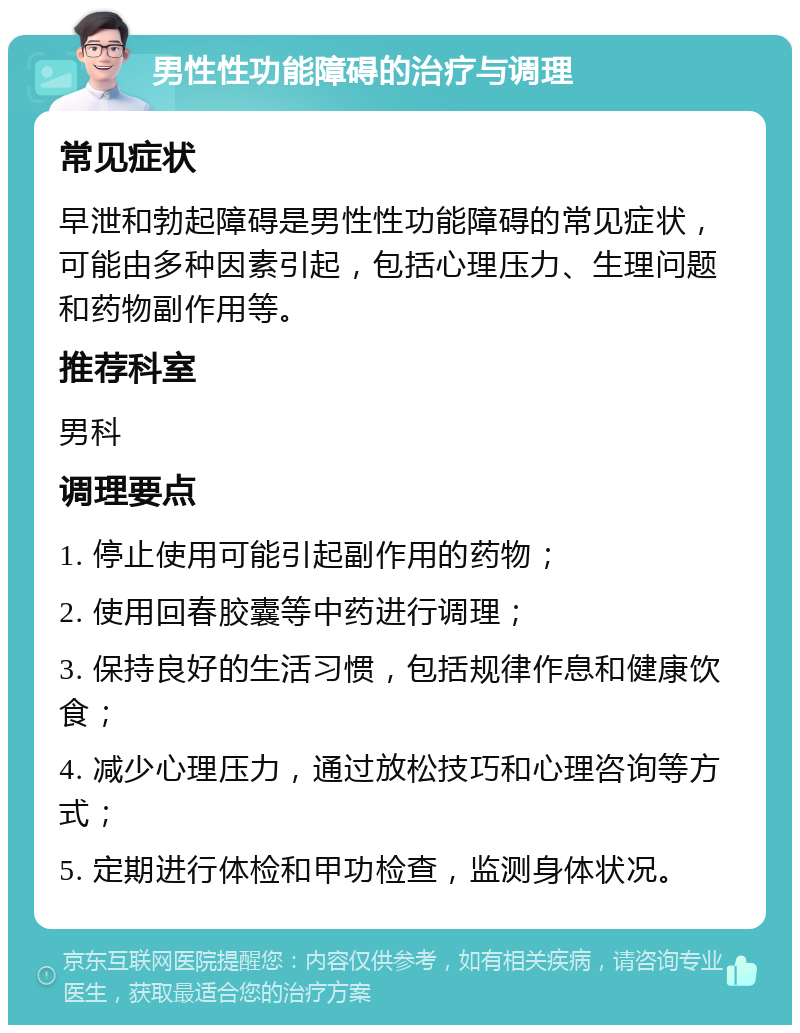 男性性功能障碍的治疗与调理 常见症状 早泄和勃起障碍是男性性功能障碍的常见症状，可能由多种因素引起，包括心理压力、生理问题和药物副作用等。 推荐科室 男科 调理要点 1. 停止使用可能引起副作用的药物； 2. 使用回春胶囊等中药进行调理； 3. 保持良好的生活习惯，包括规律作息和健康饮食； 4. 减少心理压力，通过放松技巧和心理咨询等方式； 5. 定期进行体检和甲功检查，监测身体状况。