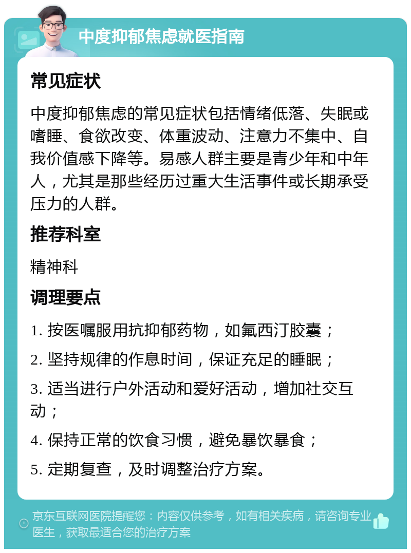 中度抑郁焦虑就医指南 常见症状 中度抑郁焦虑的常见症状包括情绪低落、失眠或嗜睡、食欲改变、体重波动、注意力不集中、自我价值感下降等。易感人群主要是青少年和中年人，尤其是那些经历过重大生活事件或长期承受压力的人群。 推荐科室 精神科 调理要点 1. 按医嘱服用抗抑郁药物，如氟西汀胶囊； 2. 坚持规律的作息时间，保证充足的睡眠； 3. 适当进行户外活动和爱好活动，增加社交互动； 4. 保持正常的饮食习惯，避免暴饮暴食； 5. 定期复查，及时调整治疗方案。