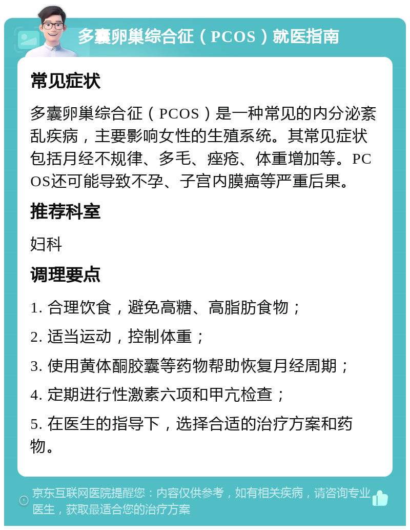 多囊卵巢综合征（PCOS）就医指南 常见症状 多囊卵巢综合征（PCOS）是一种常见的内分泌紊乱疾病，主要影响女性的生殖系统。其常见症状包括月经不规律、多毛、痤疮、体重增加等。PCOS还可能导致不孕、子宫内膜癌等严重后果。 推荐科室 妇科 调理要点 1. 合理饮食，避免高糖、高脂肪食物； 2. 适当运动，控制体重； 3. 使用黄体酮胶囊等药物帮助恢复月经周期； 4. 定期进行性激素六项和甲亢检查； 5. 在医生的指导下，选择合适的治疗方案和药物。