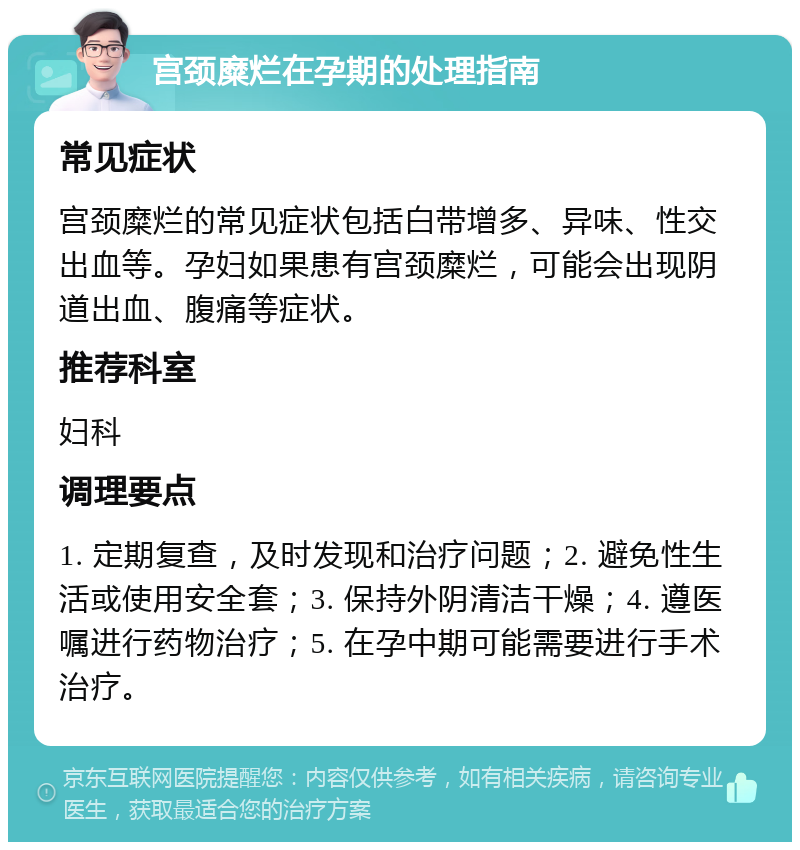 宫颈糜烂在孕期的处理指南 常见症状 宫颈糜烂的常见症状包括白带增多、异味、性交出血等。孕妇如果患有宫颈糜烂，可能会出现阴道出血、腹痛等症状。 推荐科室 妇科 调理要点 1. 定期复查，及时发现和治疗问题；2. 避免性生活或使用安全套；3. 保持外阴清洁干燥；4. 遵医嘱进行药物治疗；5. 在孕中期可能需要进行手术治疗。