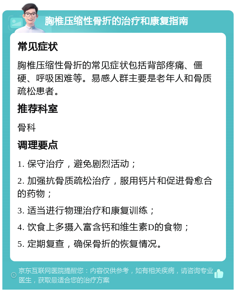 胸椎压缩性骨折的治疗和康复指南 常见症状 胸椎压缩性骨折的常见症状包括背部疼痛、僵硬、呼吸困难等。易感人群主要是老年人和骨质疏松患者。 推荐科室 骨科 调理要点 1. 保守治疗，避免剧烈活动； 2. 加强抗骨质疏松治疗，服用钙片和促进骨愈合的药物； 3. 适当进行物理治疗和康复训练； 4. 饮食上多摄入富含钙和维生素D的食物； 5. 定期复查，确保骨折的恢复情况。