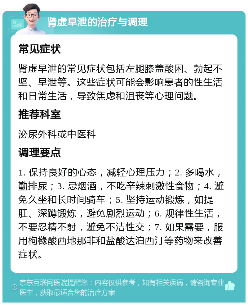 肾虚早泄的治疗与调理 常见症状 肾虚早泄的常见症状包括左腿膝盖酸困、勃起不坚、早泄等。这些症状可能会影响患者的性生活和日常生活，导致焦虑和沮丧等心理问题。 推荐科室 泌尿外科或中医科 调理要点 1. 保持良好的心态，减轻心理压力；2. 多喝水，勤排尿；3. 忌烟酒，不吃辛辣刺激性食物；4. 避免久坐和长时间骑车；5. 坚持运动锻炼，如提肛、深蹲锻炼，避免剧烈运动；6. 规律性生活，不要忍精不射，避免不洁性交；7. 如果需要，服用枸橼酸西地那非和盐酸达泊西汀等药物来改善症状。