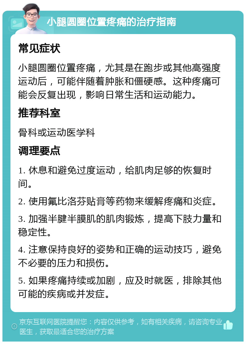 小腿圆圈位置疼痛的治疗指南 常见症状 小腿圆圈位置疼痛，尤其是在跑步或其他高强度运动后，可能伴随着肿胀和僵硬感。这种疼痛可能会反复出现，影响日常生活和运动能力。 推荐科室 骨科或运动医学科 调理要点 1. 休息和避免过度运动，给肌肉足够的恢复时间。 2. 使用氟比洛芬贴膏等药物来缓解疼痛和炎症。 3. 加强半腱半膜肌的肌肉锻炼，提高下肢力量和稳定性。 4. 注意保持良好的姿势和正确的运动技巧，避免不必要的压力和损伤。 5. 如果疼痛持续或加剧，应及时就医，排除其他可能的疾病或并发症。