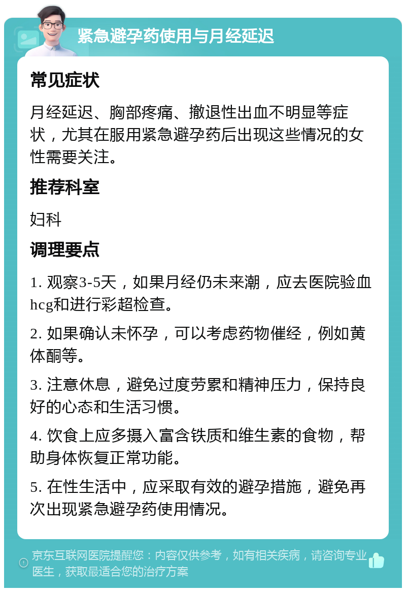 紧急避孕药使用与月经延迟 常见症状 月经延迟、胸部疼痛、撤退性出血不明显等症状，尤其在服用紧急避孕药后出现这些情况的女性需要关注。 推荐科室 妇科 调理要点 1. 观察3-5天，如果月经仍未来潮，应去医院验血hcg和进行彩超检查。 2. 如果确认未怀孕，可以考虑药物催经，例如黄体酮等。 3. 注意休息，避免过度劳累和精神压力，保持良好的心态和生活习惯。 4. 饮食上应多摄入富含铁质和维生素的食物，帮助身体恢复正常功能。 5. 在性生活中，应采取有效的避孕措施，避免再次出现紧急避孕药使用情况。