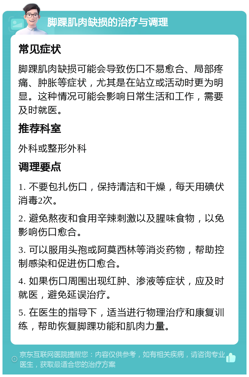 脚踝肌肉缺损的治疗与调理 常见症状 脚踝肌肉缺损可能会导致伤口不易愈合、局部疼痛、肿胀等症状，尤其是在站立或活动时更为明显。这种情况可能会影响日常生活和工作，需要及时就医。 推荐科室 外科或整形外科 调理要点 1. 不要包扎伤口，保持清洁和干燥，每天用碘伏消毒2次。 2. 避免熬夜和食用辛辣刺激以及腥味食物，以免影响伤口愈合。 3. 可以服用头孢或阿莫西林等消炎药物，帮助控制感染和促进伤口愈合。 4. 如果伤口周围出现红肿、渗液等症状，应及时就医，避免延误治疗。 5. 在医生的指导下，适当进行物理治疗和康复训练，帮助恢复脚踝功能和肌肉力量。