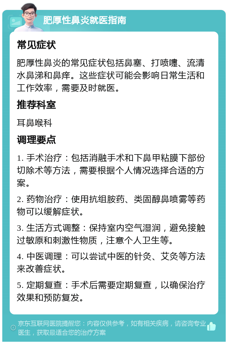 肥厚性鼻炎就医指南 常见症状 肥厚性鼻炎的常见症状包括鼻塞、打喷嚏、流清水鼻涕和鼻痒。这些症状可能会影响日常生活和工作效率，需要及时就医。 推荐科室 耳鼻喉科 调理要点 1. 手术治疗：包括消融手术和下鼻甲粘膜下部份切除术等方法，需要根据个人情况选择合适的方案。 2. 药物治疗：使用抗组胺药、类固醇鼻喷雾等药物可以缓解症状。 3. 生活方式调整：保持室内空气湿润，避免接触过敏原和刺激性物质，注意个人卫生等。 4. 中医调理：可以尝试中医的针灸、艾灸等方法来改善症状。 5. 定期复查：手术后需要定期复查，以确保治疗效果和预防复发。