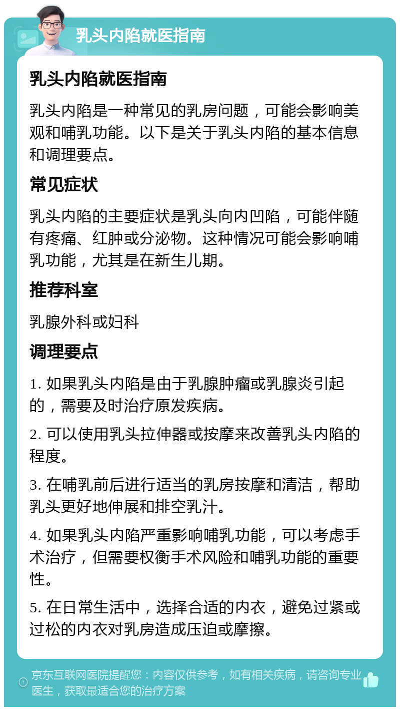 乳头内陷就医指南 乳头内陷就医指南 乳头内陷是一种常见的乳房问题，可能会影响美观和哺乳功能。以下是关于乳头内陷的基本信息和调理要点。 常见症状 乳头内陷的主要症状是乳头向内凹陷，可能伴随有疼痛、红肿或分泌物。这种情况可能会影响哺乳功能，尤其是在新生儿期。 推荐科室 乳腺外科或妇科 调理要点 1. 如果乳头内陷是由于乳腺肿瘤或乳腺炎引起的，需要及时治疗原发疾病。 2. 可以使用乳头拉伸器或按摩来改善乳头内陷的程度。 3. 在哺乳前后进行适当的乳房按摩和清洁，帮助乳头更好地伸展和排空乳汁。 4. 如果乳头内陷严重影响哺乳功能，可以考虑手术治疗，但需要权衡手术风险和哺乳功能的重要性。 5. 在日常生活中，选择合适的内衣，避免过紧或过松的内衣对乳房造成压迫或摩擦。