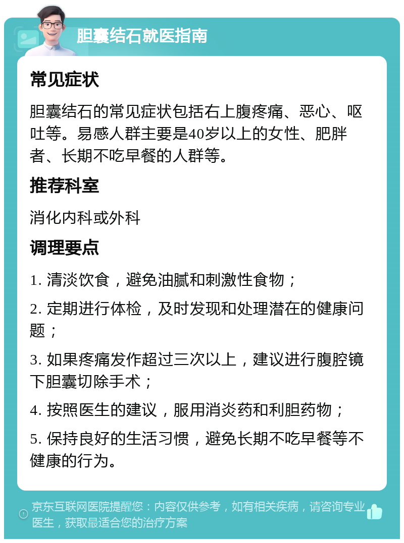 胆囊结石就医指南 常见症状 胆囊结石的常见症状包括右上腹疼痛、恶心、呕吐等。易感人群主要是40岁以上的女性、肥胖者、长期不吃早餐的人群等。 推荐科室 消化内科或外科 调理要点 1. 清淡饮食，避免油腻和刺激性食物； 2. 定期进行体检，及时发现和处理潜在的健康问题； 3. 如果疼痛发作超过三次以上，建议进行腹腔镜下胆囊切除手术； 4. 按照医生的建议，服用消炎药和利胆药物； 5. 保持良好的生活习惯，避免长期不吃早餐等不健康的行为。