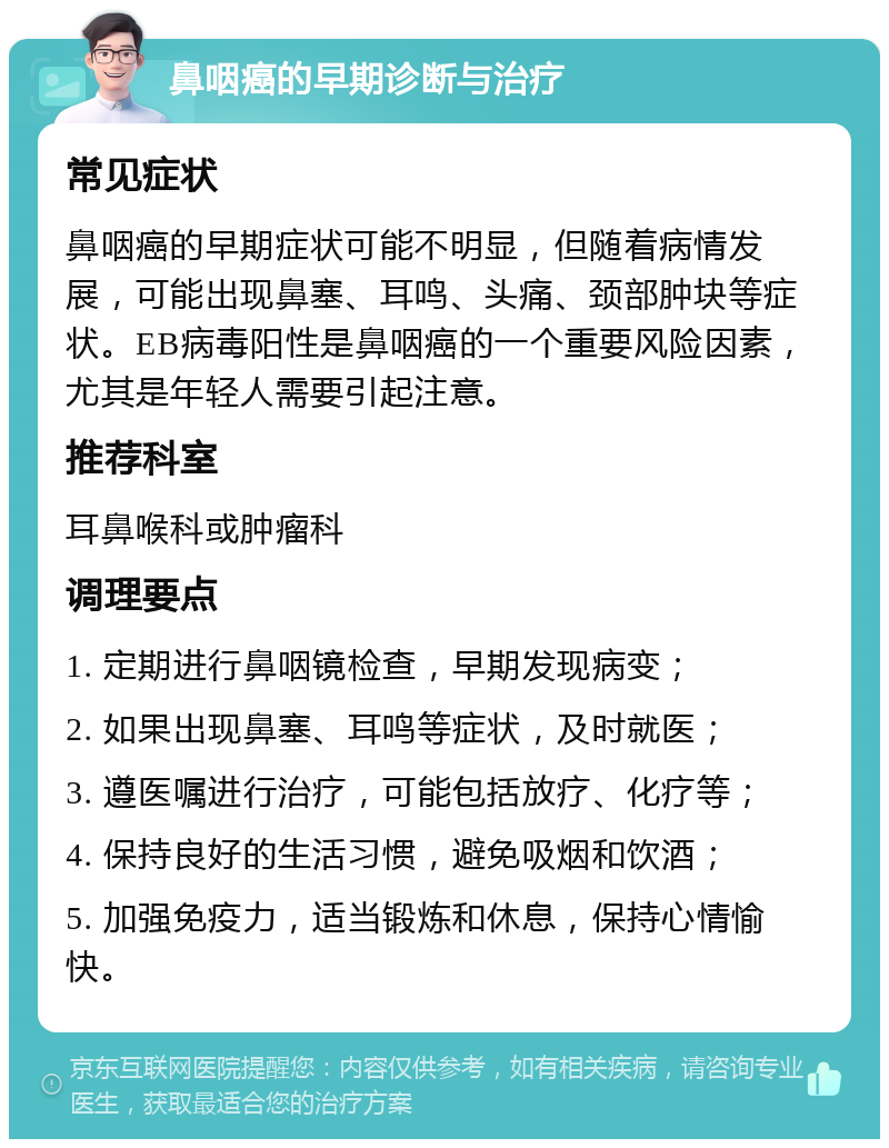 鼻咽癌的早期诊断与治疗 常见症状 鼻咽癌的早期症状可能不明显，但随着病情发展，可能出现鼻塞、耳鸣、头痛、颈部肿块等症状。EB病毒阳性是鼻咽癌的一个重要风险因素，尤其是年轻人需要引起注意。 推荐科室 耳鼻喉科或肿瘤科 调理要点 1. 定期进行鼻咽镜检查，早期发现病变； 2. 如果出现鼻塞、耳鸣等症状，及时就医； 3. 遵医嘱进行治疗，可能包括放疗、化疗等； 4. 保持良好的生活习惯，避免吸烟和饮酒； 5. 加强免疫力，适当锻炼和休息，保持心情愉快。