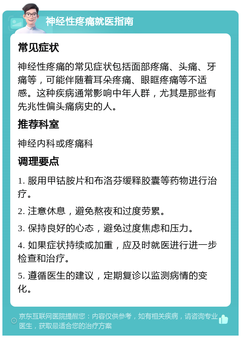 神经性疼痛就医指南 常见症状 神经性疼痛的常见症状包括面部疼痛、头痛、牙痛等，可能伴随着耳朵疼痛、眼眶疼痛等不适感。这种疾病通常影响中年人群，尤其是那些有先兆性偏头痛病史的人。 推荐科室 神经内科或疼痛科 调理要点 1. 服用甲钴胺片和布洛芬缓释胶囊等药物进行治疗。 2. 注意休息，避免熬夜和过度劳累。 3. 保持良好的心态，避免过度焦虑和压力。 4. 如果症状持续或加重，应及时就医进行进一步检查和治疗。 5. 遵循医生的建议，定期复诊以监测病情的变化。