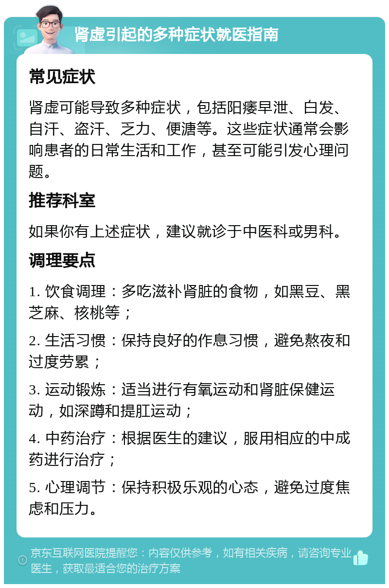 肾虚引起的多种症状就医指南 常见症状 肾虚可能导致多种症状，包括阳痿早泄、白发、自汗、盗汗、乏力、便溏等。这些症状通常会影响患者的日常生活和工作，甚至可能引发心理问题。 推荐科室 如果你有上述症状，建议就诊于中医科或男科。 调理要点 1. 饮食调理：多吃滋补肾脏的食物，如黑豆、黑芝麻、核桃等； 2. 生活习惯：保持良好的作息习惯，避免熬夜和过度劳累； 3. 运动锻炼：适当进行有氧运动和肾脏保健运动，如深蹲和提肛运动； 4. 中药治疗：根据医生的建议，服用相应的中成药进行治疗； 5. 心理调节：保持积极乐观的心态，避免过度焦虑和压力。