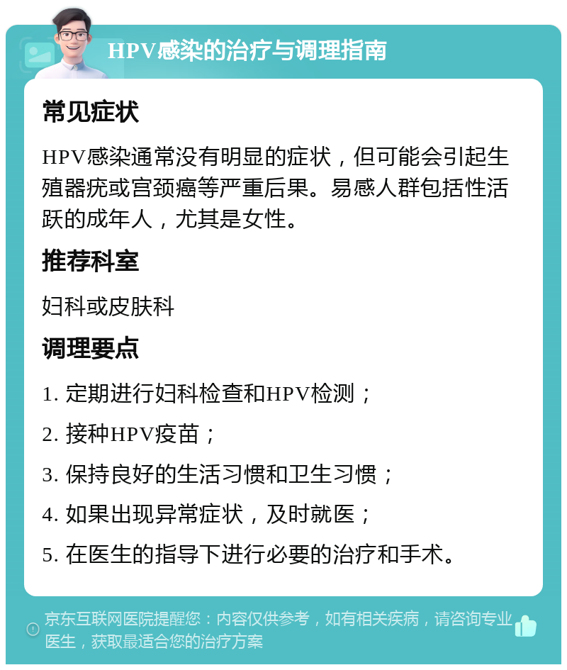 HPV感染的治疗与调理指南 常见症状 HPV感染通常没有明显的症状，但可能会引起生殖器疣或宫颈癌等严重后果。易感人群包括性活跃的成年人，尤其是女性。 推荐科室 妇科或皮肤科 调理要点 1. 定期进行妇科检查和HPV检测； 2. 接种HPV疫苗； 3. 保持良好的生活习惯和卫生习惯； 4. 如果出现异常症状，及时就医； 5. 在医生的指导下进行必要的治疗和手术。