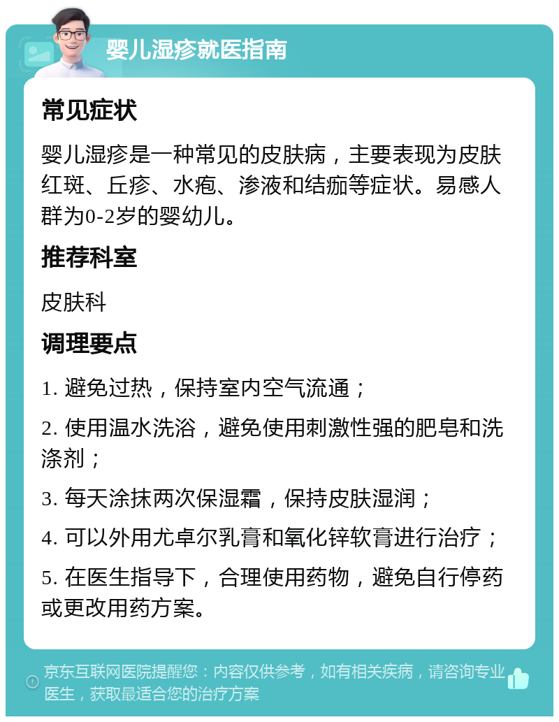 婴儿湿疹就医指南 常见症状 婴儿湿疹是一种常见的皮肤病，主要表现为皮肤红斑、丘疹、水疱、渗液和结痂等症状。易感人群为0-2岁的婴幼儿。 推荐科室 皮肤科 调理要点 1. 避免过热，保持室内空气流通； 2. 使用温水洗浴，避免使用刺激性强的肥皂和洗涤剂； 3. 每天涂抹两次保湿霜，保持皮肤湿润； 4. 可以外用尤卓尔乳膏和氧化锌软膏进行治疗； 5. 在医生指导下，合理使用药物，避免自行停药或更改用药方案。