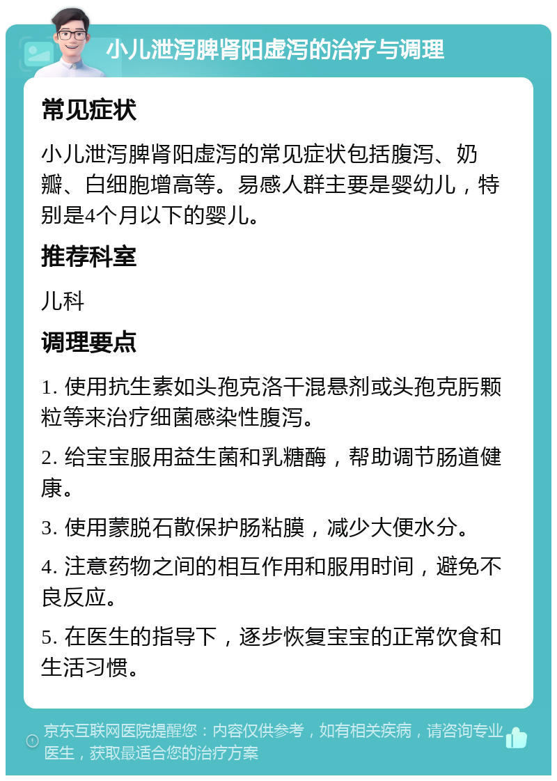 小儿泄泻脾肾阳虚泻的治疗与调理 常见症状 小儿泄泻脾肾阳虚泻的常见症状包括腹泻、奶瓣、白细胞增高等。易感人群主要是婴幼儿，特别是4个月以下的婴儿。 推荐科室 儿科 调理要点 1. 使用抗生素如头孢克洛干混悬剂或头孢克肟颗粒等来治疗细菌感染性腹泻。 2. 给宝宝服用益生菌和乳糖酶，帮助调节肠道健康。 3. 使用蒙脱石散保护肠粘膜，减少大便水分。 4. 注意药物之间的相互作用和服用时间，避免不良反应。 5. 在医生的指导下，逐步恢复宝宝的正常饮食和生活习惯。