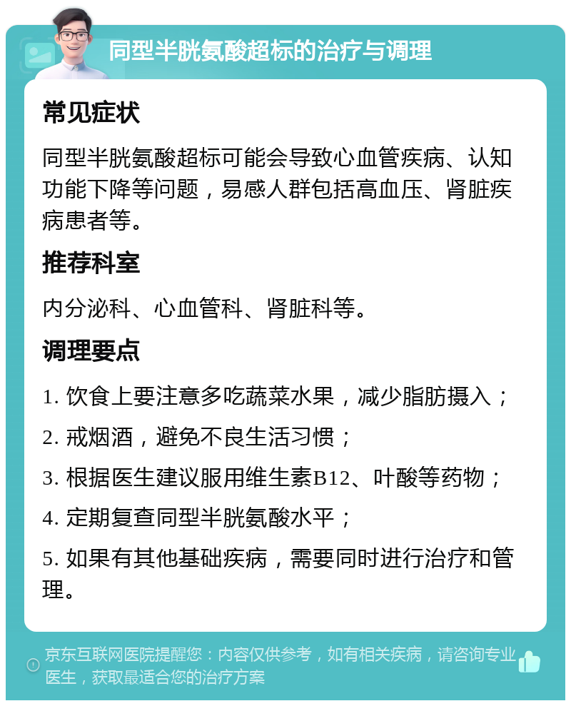 同型半胱氨酸超标的治疗与调理 常见症状 同型半胱氨酸超标可能会导致心血管疾病、认知功能下降等问题，易感人群包括高血压、肾脏疾病患者等。 推荐科室 内分泌科、心血管科、肾脏科等。 调理要点 1. 饮食上要注意多吃蔬菜水果，减少脂肪摄入； 2. 戒烟酒，避免不良生活习惯； 3. 根据医生建议服用维生素B12、叶酸等药物； 4. 定期复查同型半胱氨酸水平； 5. 如果有其他基础疾病，需要同时进行治疗和管理。